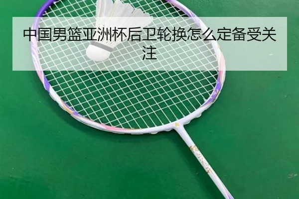 中国男篮亚洲杯后卫轮换怎么定备受关注